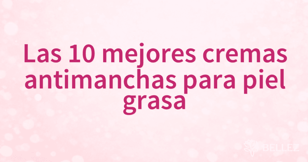 Las 10 mejores cremas antimanchas para piel grasa