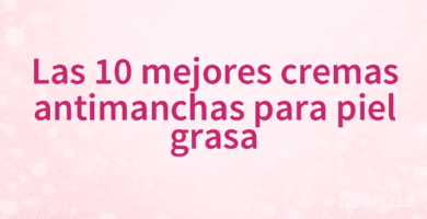 Las 10 mejores cremas antimanchas para piel grasa
