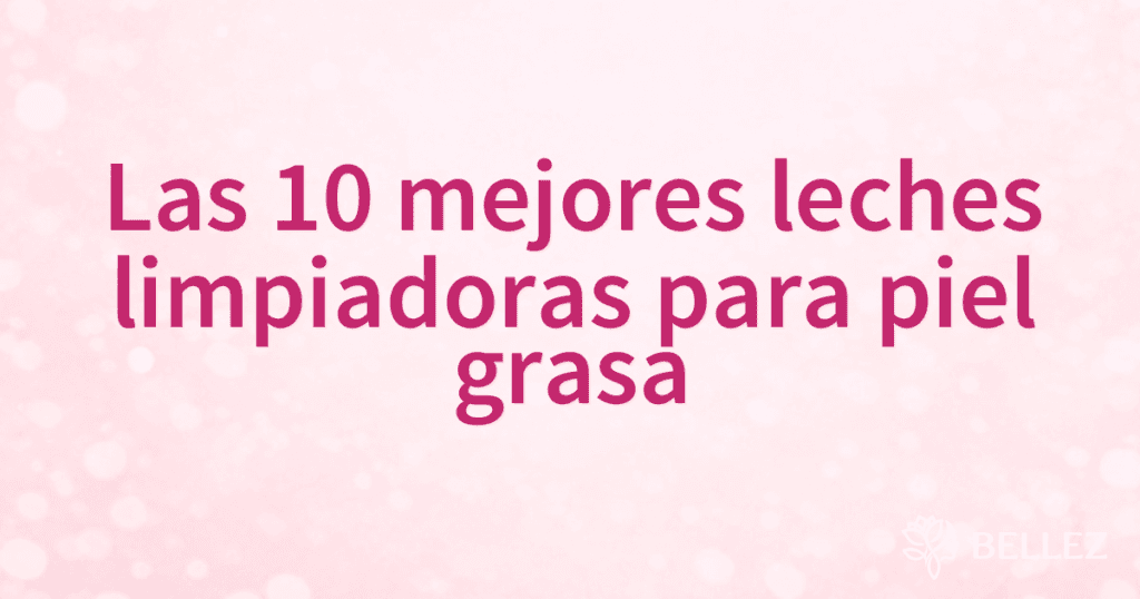 Las 10 mejores leches limpiadoras para piel grasa