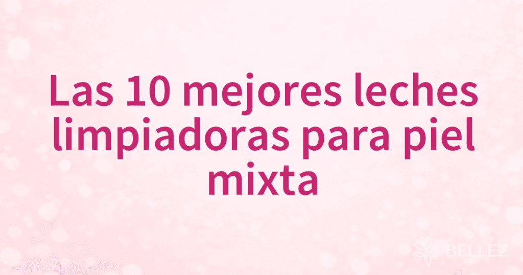 Las 10 mejores leches limpiadoras para piel mixta