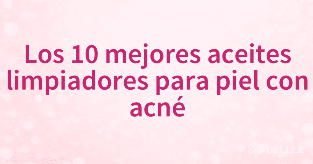 Los 10 mejores aceites limpiadores para piel con acné