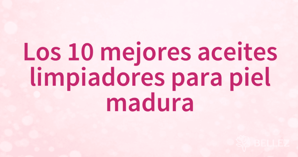 Los 10 mejores aceites limpiadores para piel madura