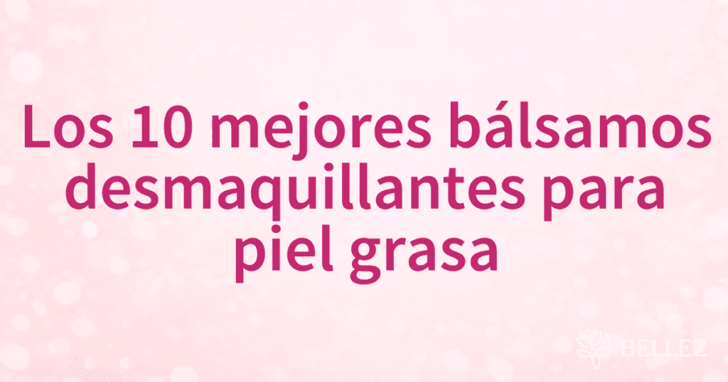 Los 10 mejores bálsamos desmaquillantes para piel grasa