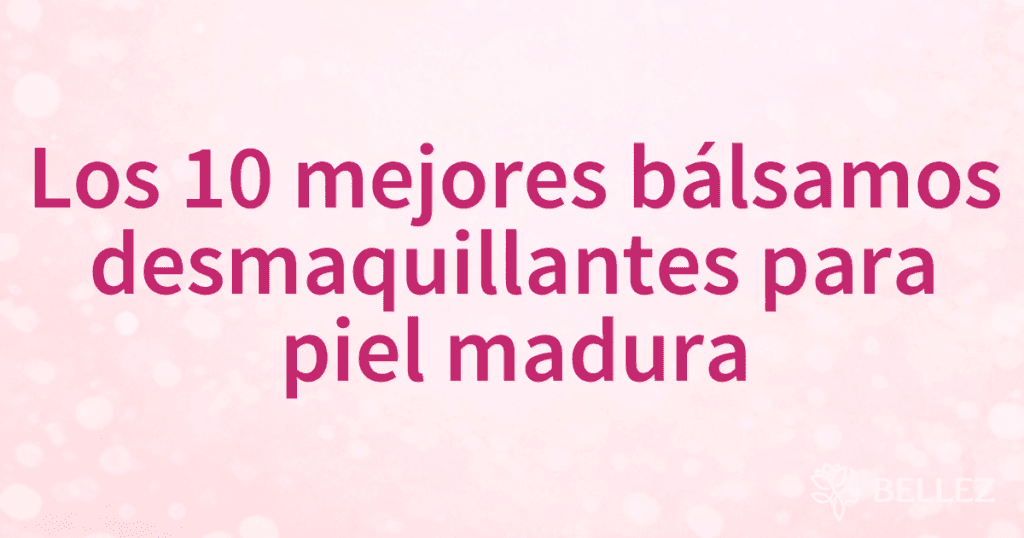 Los 10 mejores bálsamos desmaquillantes para piel madura