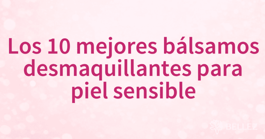 Los 10 mejores bálsamos desmaquillantes para piel sensible