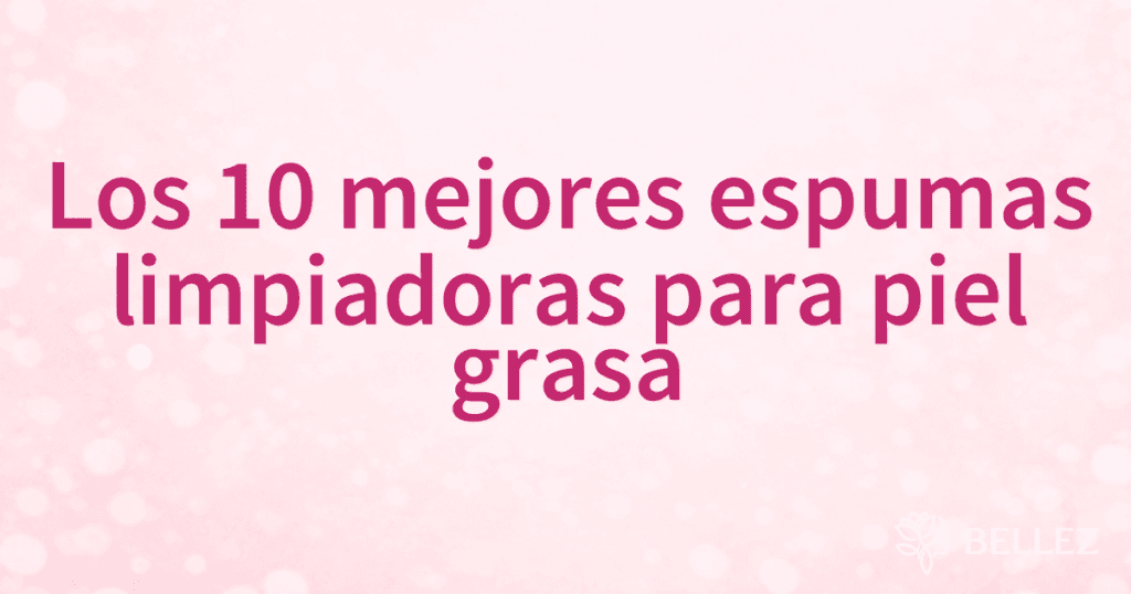 Los 10 mejores espumas limpiadoras para piel grasa