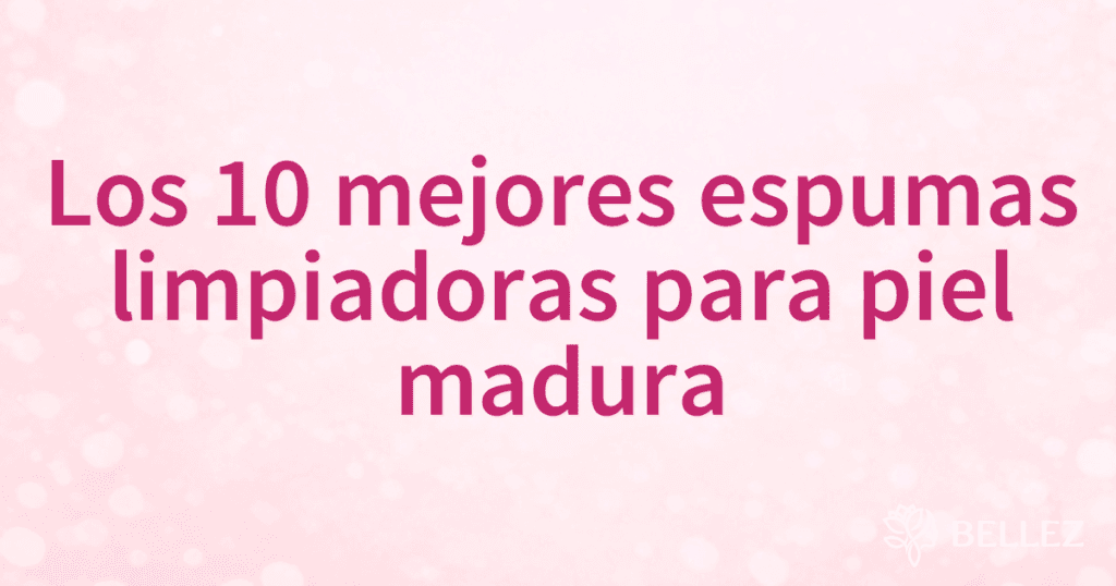 Los 10 mejores espumas limpiadoras para piel madura
