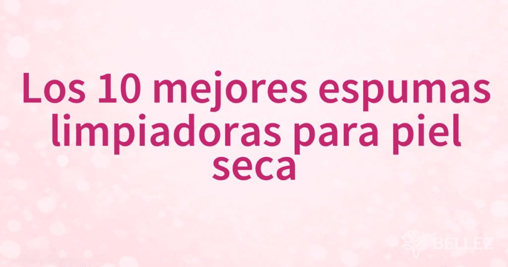 Los 10 mejores espumas limpiadoras para piel seca