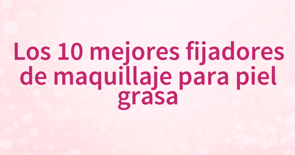 Los 10 mejores fijadores de maquillaje para piel grasa