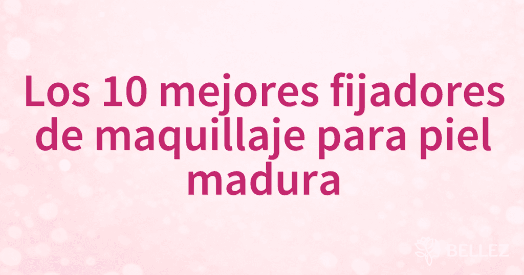 Los 10 mejores fijadores de maquillaje para piel madura