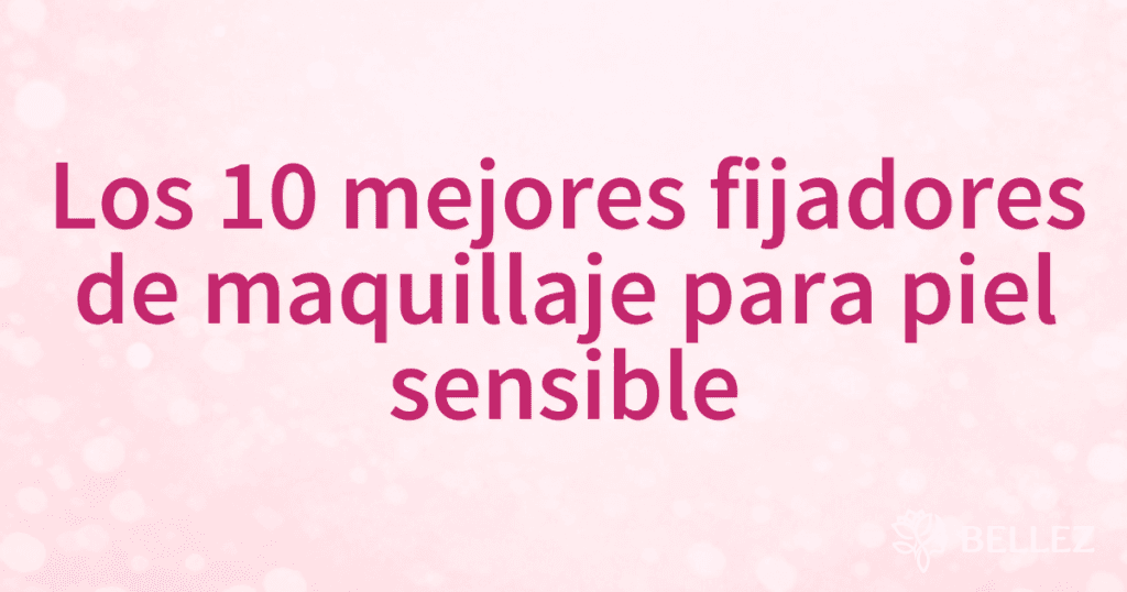 Los 10 mejores fijadores de maquillaje para piel sensible