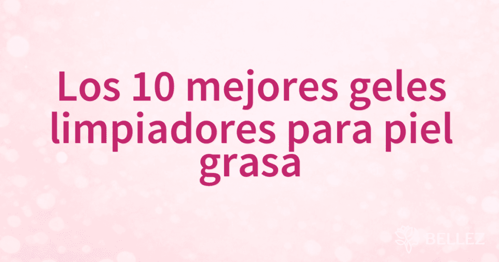 Los 10 mejores geles limpiadores para piel grasa