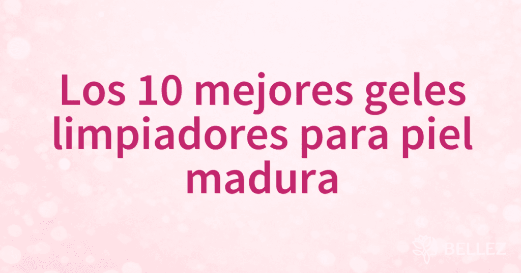 Los 10 mejores geles limpiadores para piel madura