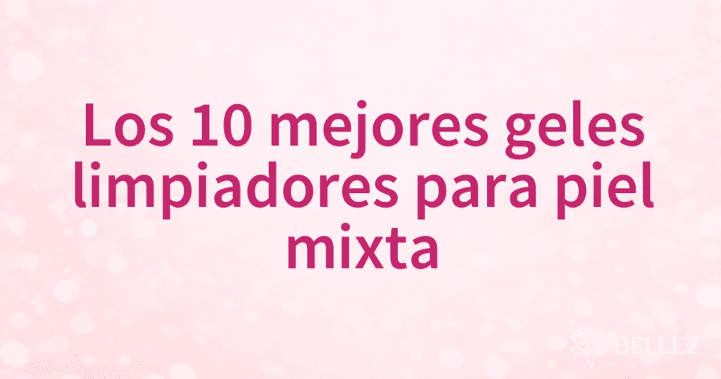 Los 10 mejores geles limpiadores para piel mixta