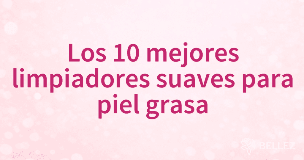 Los 10 mejores limpiadores suaves para piel grasa
