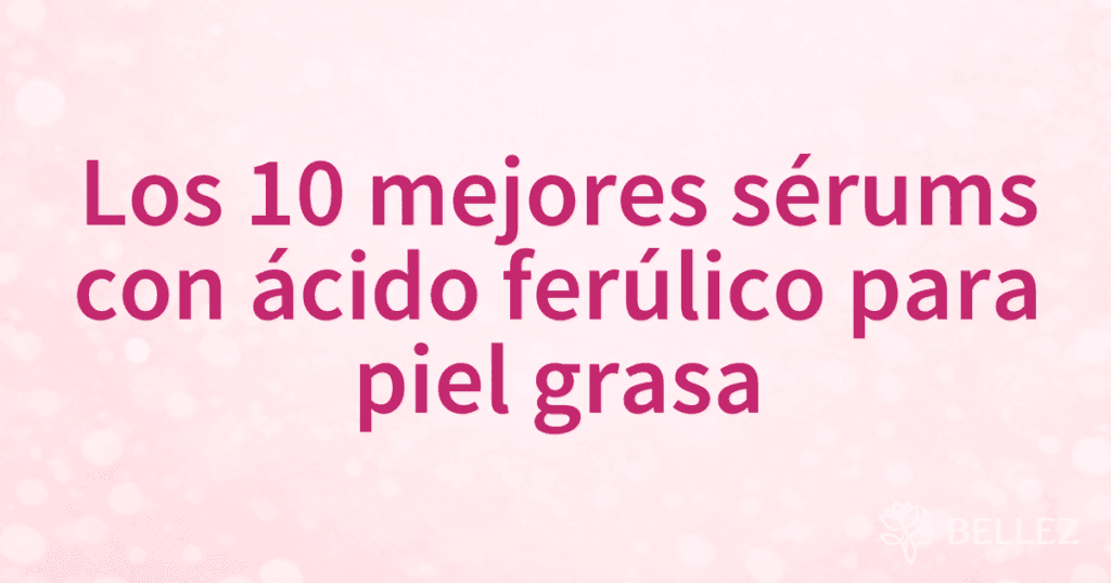 Los 10 mejores sérums con ácido ferúlico para piel grasa