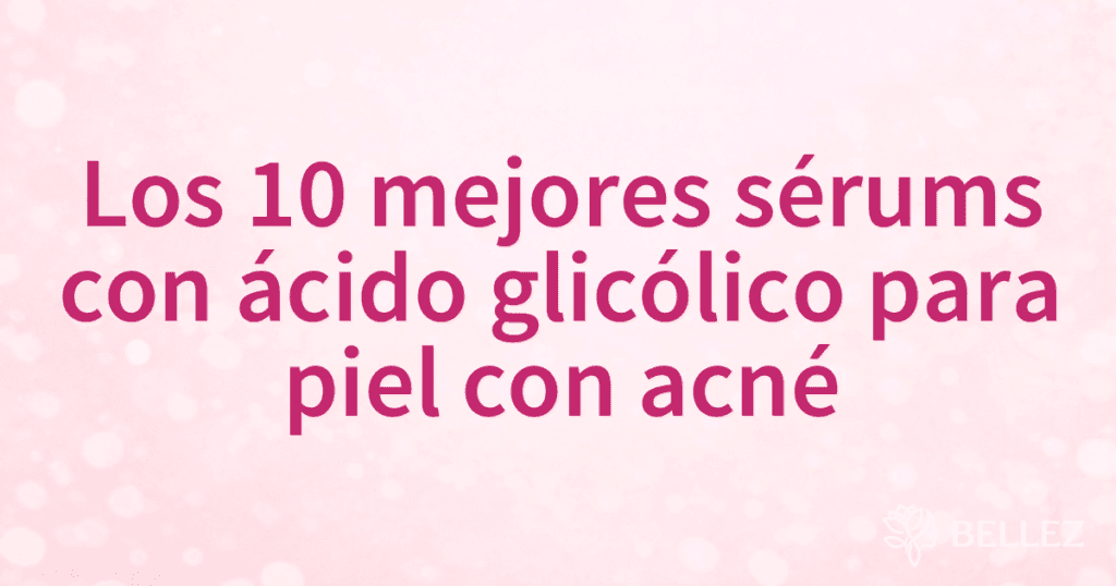 Los 10 mejores sérums con ácido glicólico para piel con acné