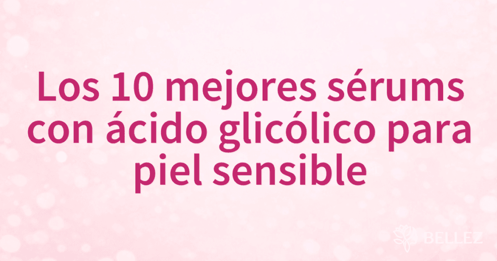 Los 10 mejores sérums con ácido glicólico para piel sensible
