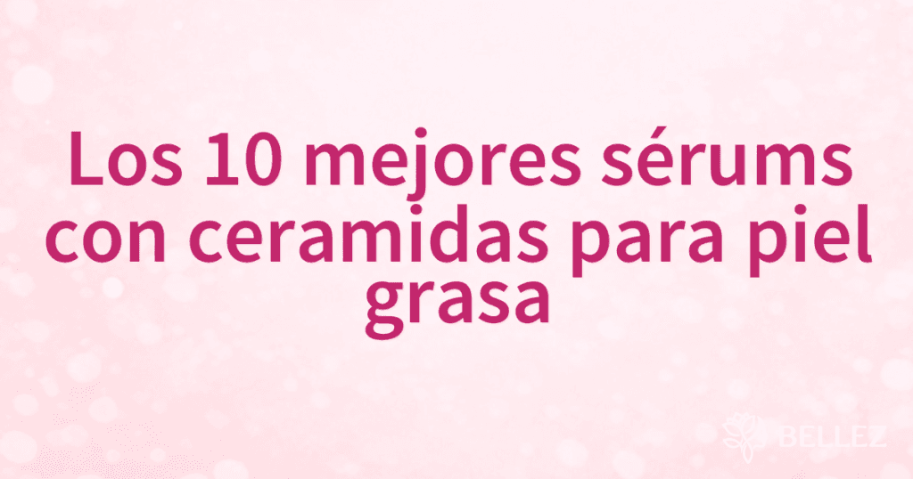 Los 10 mejores sérums con ceramidas para piel grasa