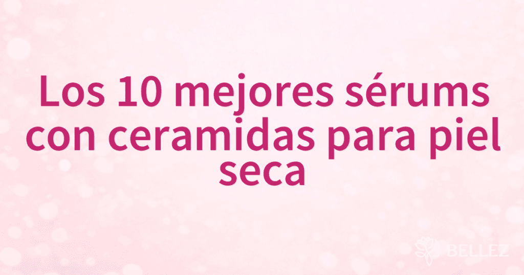Los 10 mejores sérums con ceramidas para piel seca