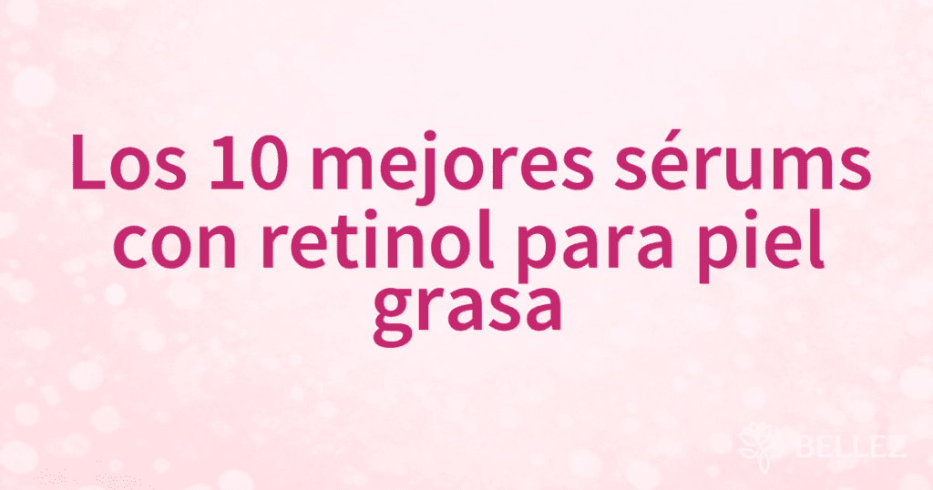 Los 10 mejores sérums con retinol para piel grasa