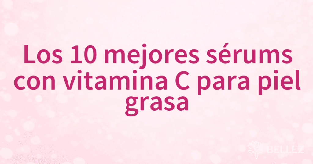 Los 10 mejores sérums con vitamina C para piel grasa