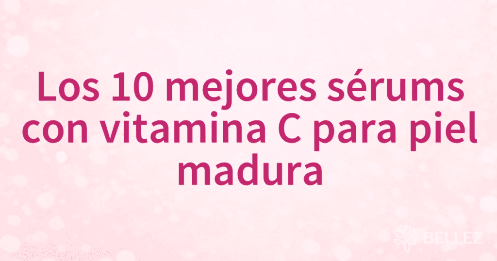 Los 10 mejores sérums con vitamina C para piel madura