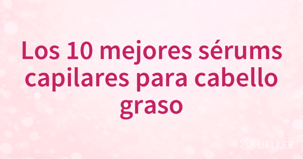 Los 10 mejores sérums capilares para cabello graso